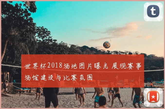 世界杯2018场地图片曝光 展现赛事场馆建设与比赛氛围