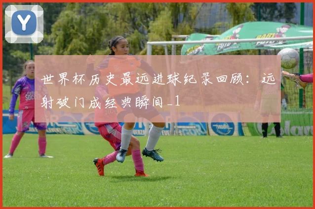 世界杯历史最远进球纪录回顾：远射破门成经典瞬间_1