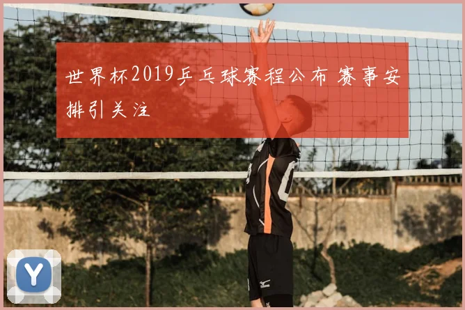 世界杯2019乒乓球赛程公布 赛事安排引关注