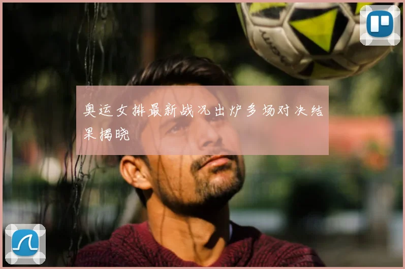 奥运女排最新战况出炉多场对决结果揭晓